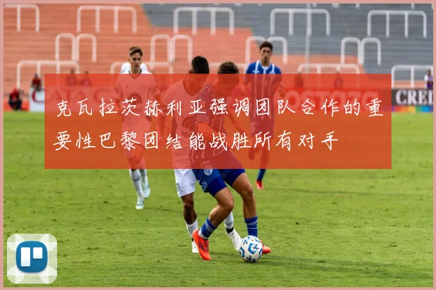 克瓦拉茨赫利亚强调团队合作的重要性巴黎团结能战胜所有对手