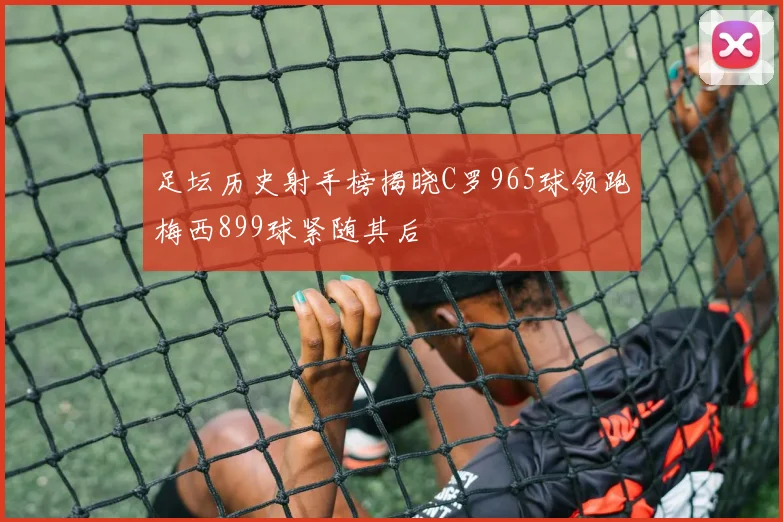 足坛历史射手榜揭晓C罗965球领跑梅西899球紧随其后