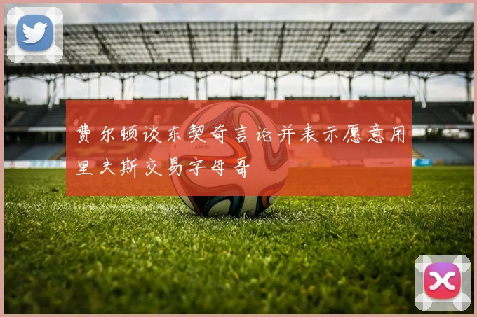 费尔顿谈东契奇言论并表示愿意用里夫斯交易字母哥