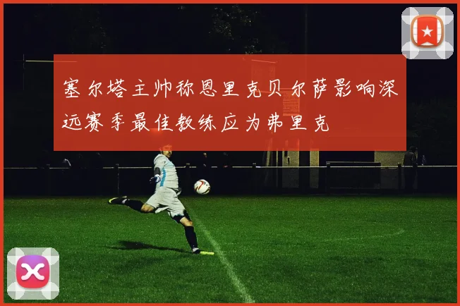 塞尔塔主帅称恩里克贝尔萨影响深远赛季最佳教练应为弗里克