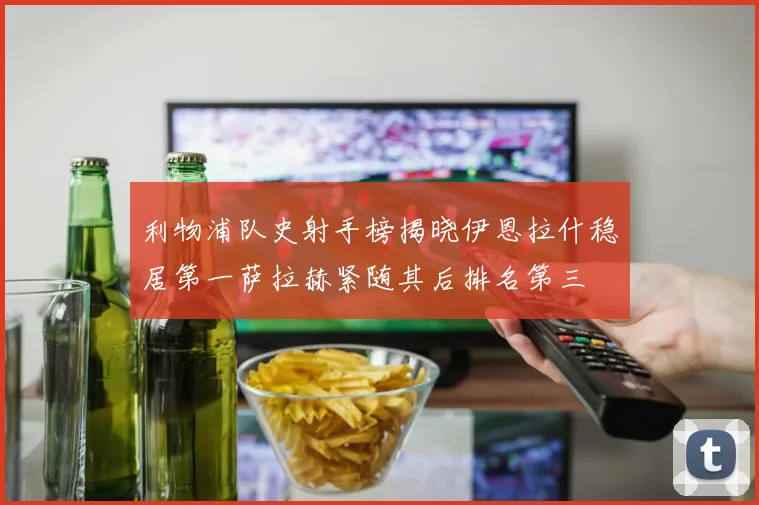 利物浦队史射手榜揭晓伊恩拉什稳居第一萨拉赫紧随其后排名第三