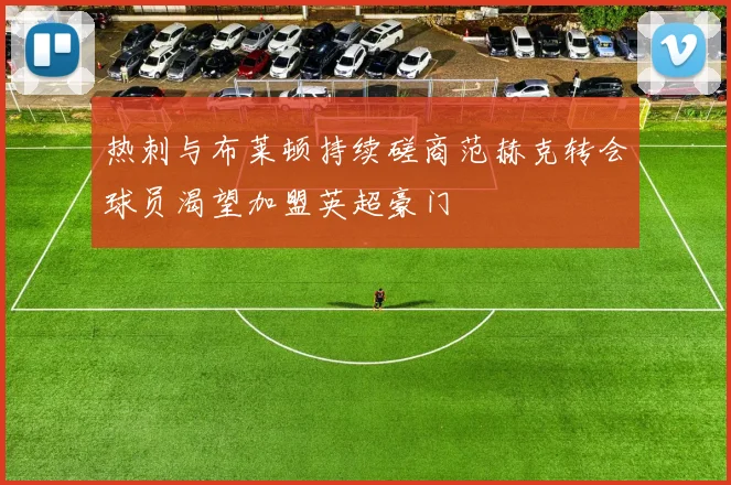 热刺与布莱顿持续磋商范赫克转会球员渴望加盟英超豪门