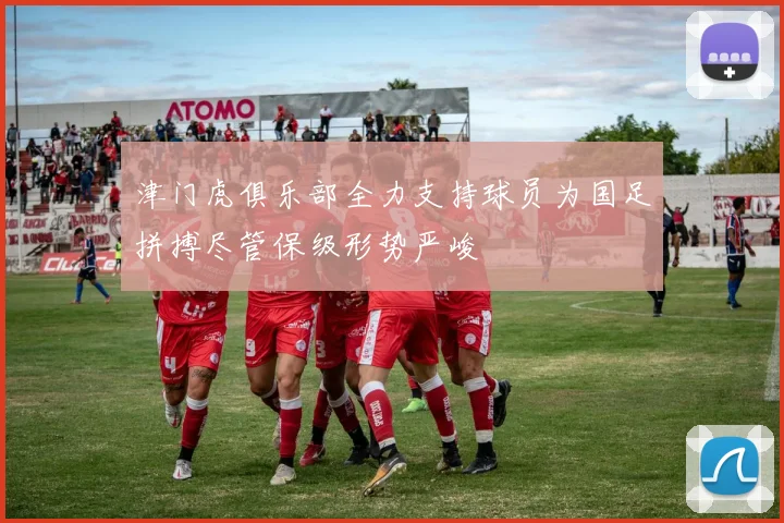 津门虎俱乐部全力支持球员为国足拼搏尽管保级形势严峻