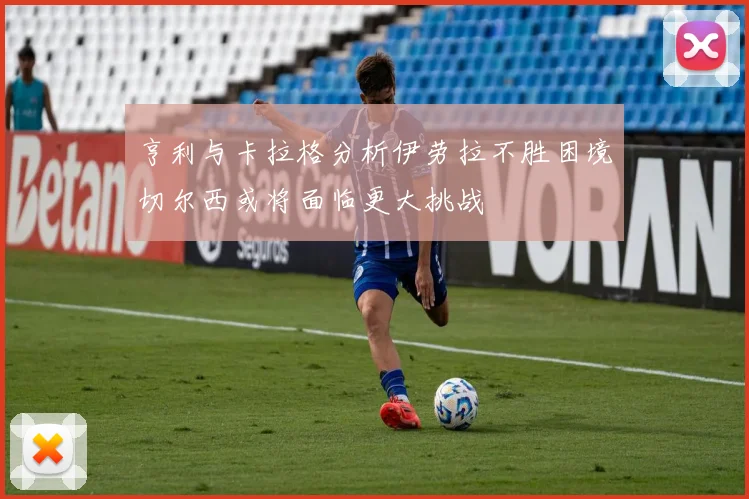 亨利与卡拉格分析伊劳拉不胜困境切尔西或将面临更大挑战