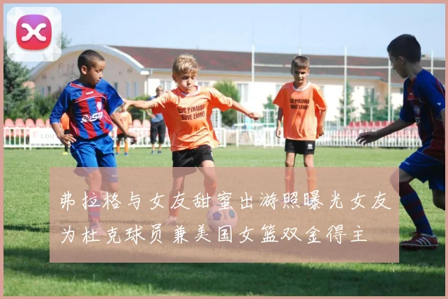 弗拉格与女友甜蜜出游照曝光女友为杜克球员兼美国女篮双金得主