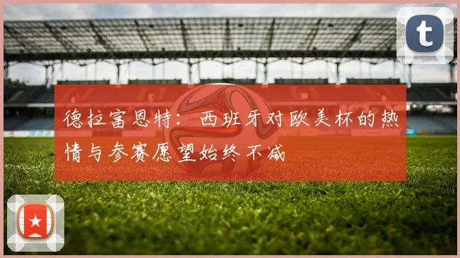 德拉富恩特：西班牙对欧美杯的热情与参赛愿望始终不减